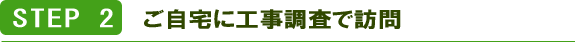 STEP2 ご自宅に工事調査で訪問